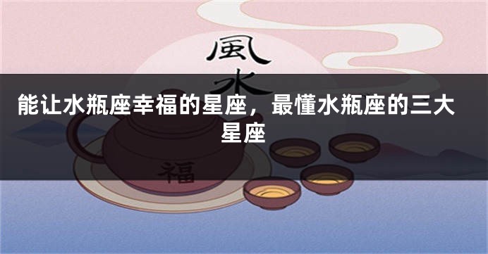 能让水瓶座幸福的星座，最懂水瓶座的三大星座