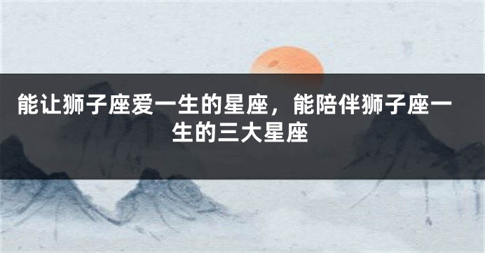 能让狮子座爱一生的星座，能陪伴狮子座一生的三大星座