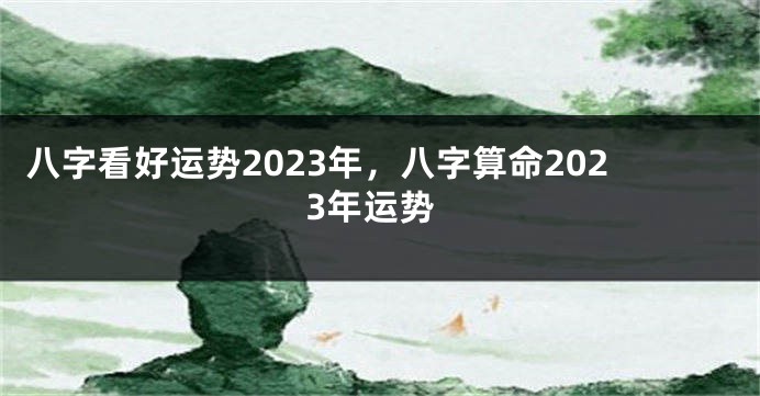 八字看好运势2023年，八字算命2023年运势