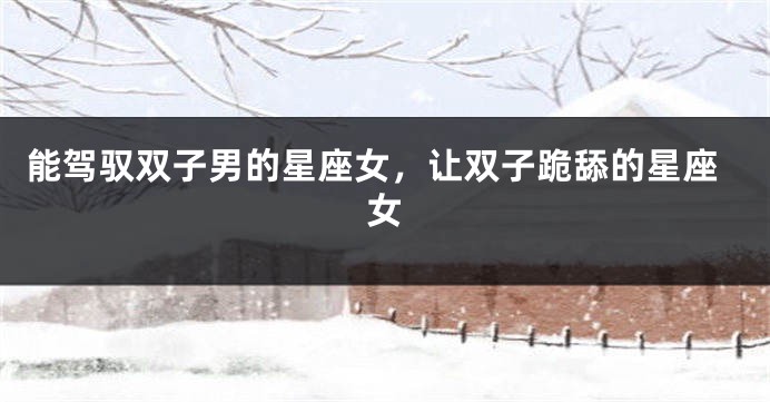 能驾驭双子男的星座女，让双子跪舔的星座女