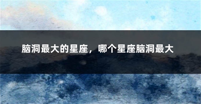 脑洞最大的星座，哪个星座脑洞最大