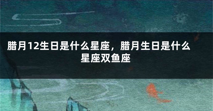 腊月12生日是什么星座，腊月生日是什么星座双鱼座