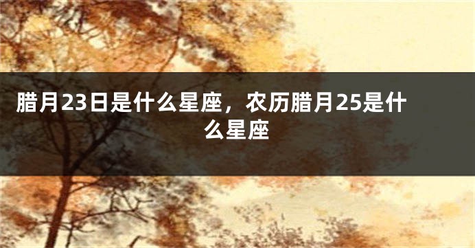 腊月23日是什么星座，农历腊月25是什么星座