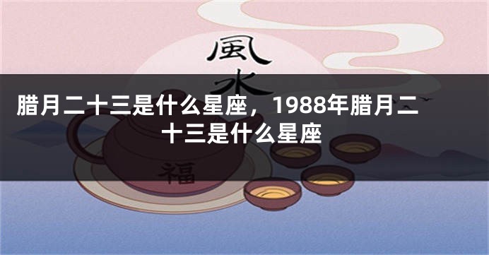 腊月二十三是什么星座，1988年腊月二十三是什么星座