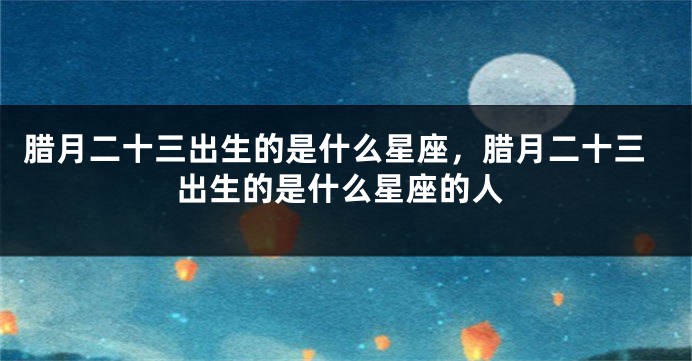 腊月二十三出生的是什么星座，腊月二十三出生的是什么星座的人