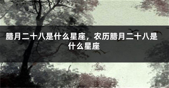腊月二十八是什么星座，农历腊月二十八是什么星座