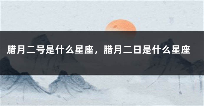 腊月二号是什么星座，腊月二日是什么星座