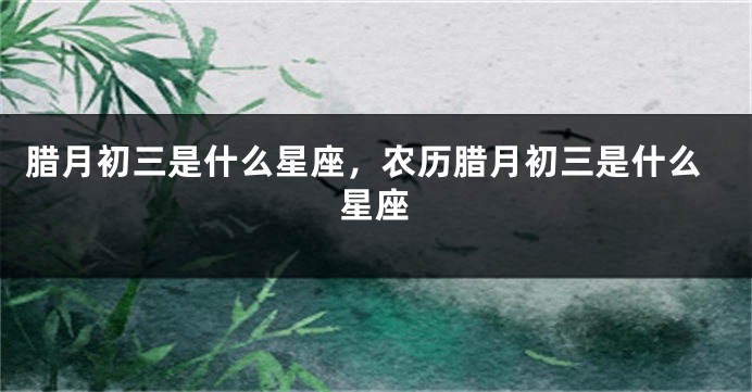 腊月初三是什么星座，农历腊月初三是什么星座