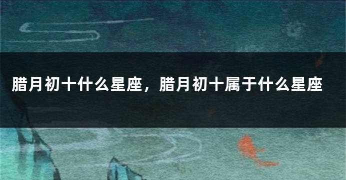 腊月初十什么星座，腊月初十属于什么星座