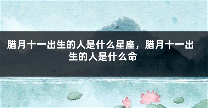 腊月十一出生的人是什么星座，腊月十一出生的人是什么命