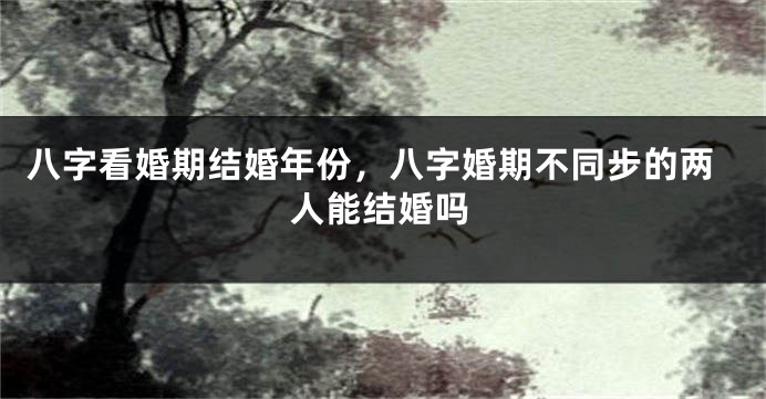 八字看婚期结婚年份，八字婚期不同步的两人能结婚吗