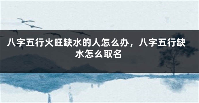 八字五行火旺缺水的人怎么办，八字五行缺水怎么取名