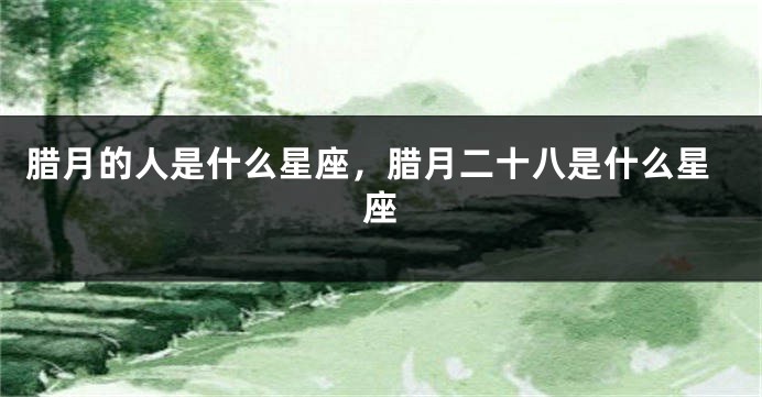 腊月的人是什么星座，腊月二十八是什么星座
