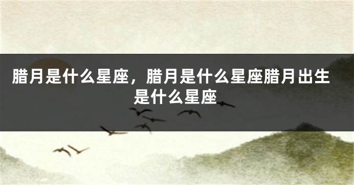 腊月是什么星座，腊月是什么星座腊月出生是什么星座