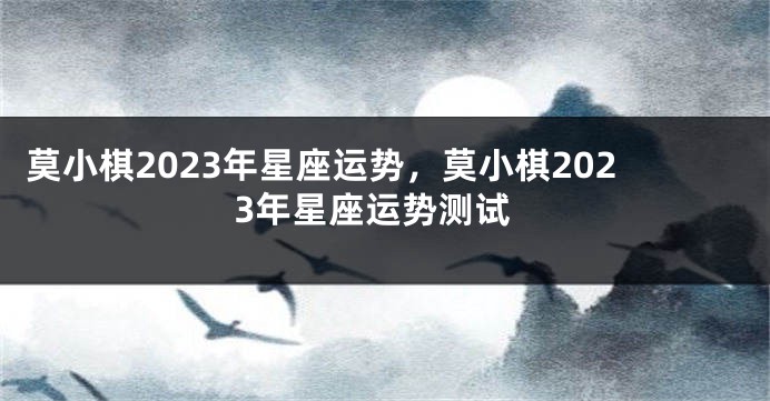 莫小棋2023年星座运势，莫小棋2023年星座运势测试