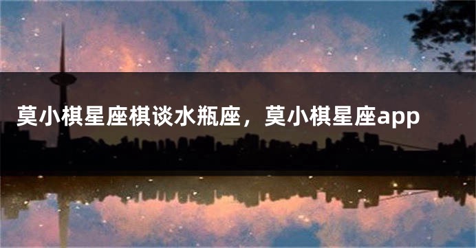 莫小棋星座棋谈水瓶座，莫小棋星座app