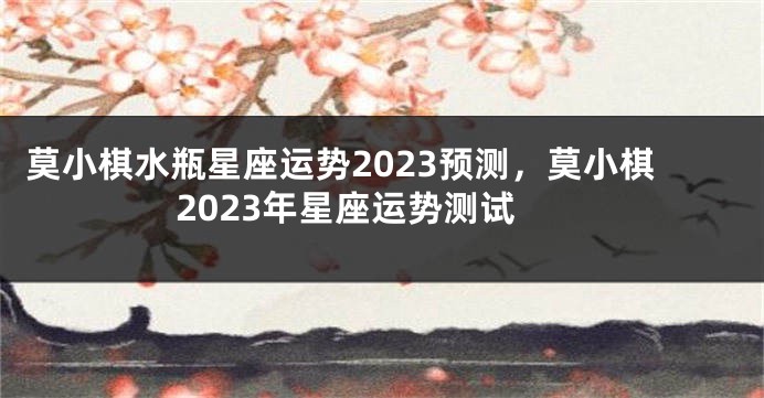 莫小棋水瓶星座运势2023预测，莫小棋2023年星座运势测试