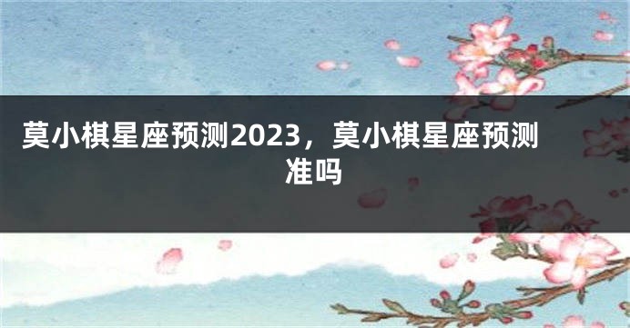 莫小棋星座预测2023，莫小棋星座预测准吗