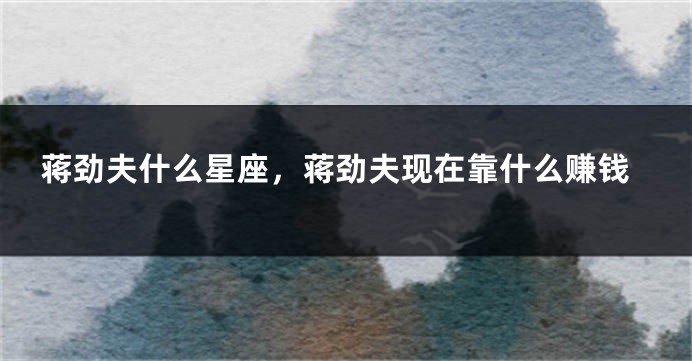 蒋劲夫什么星座，蒋劲夫现在靠什么赚钱