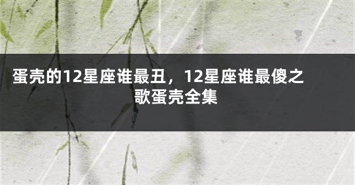 蛋壳的12星座谁最丑，12星座谁最傻之歌蛋壳全集