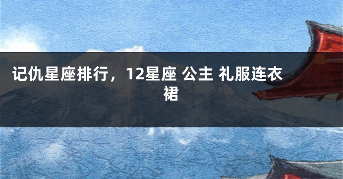 记仇星座排行，12星座 公主 礼服连衣裙