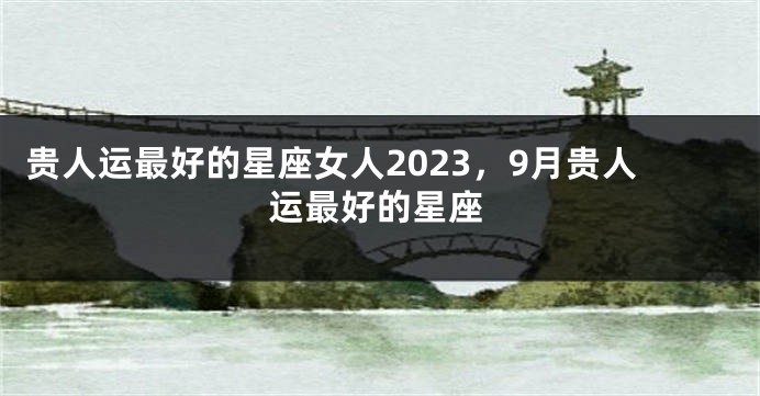 贵人运最好的星座女人2023，9月贵人运最好的星座