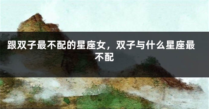 跟双子最不配的星座女，双子与什么星座最不配
