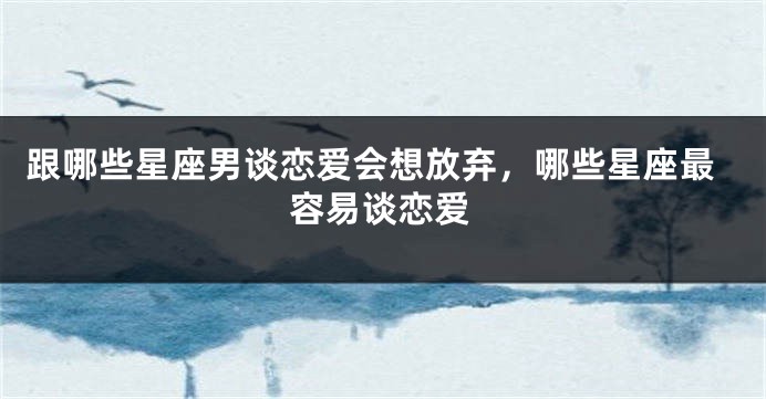 跟哪些星座男谈恋爱会想放弃，哪些星座最容易谈恋爱