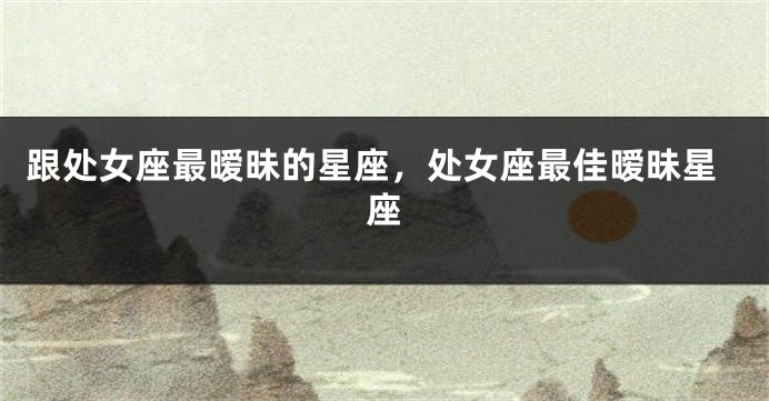 跟处女座最暧昧的星座，处女座最佳暧昧星座