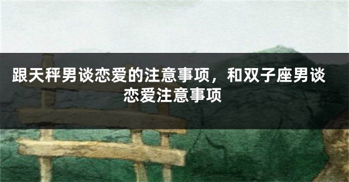 跟天秤男谈恋爱的注意事项，和双子座男谈恋爱注意事项