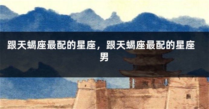 跟天蝎座最配的星座，跟天蝎座最配的星座男