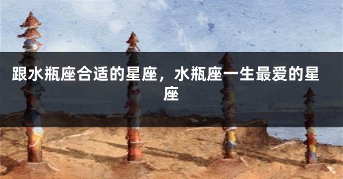 跟水瓶座合适的星座，水瓶座一生最爱的星座