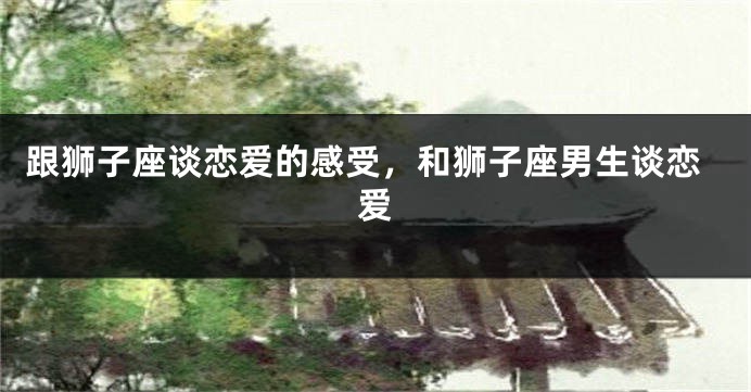 跟狮子座谈恋爱的感受，和狮子座男生谈恋爱