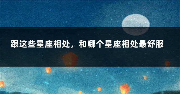 跟这些星座相处，和哪个星座相处最舒服