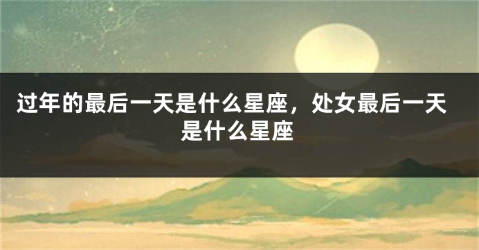 过年的最后一天是什么星座，处女最后一天是什么星座