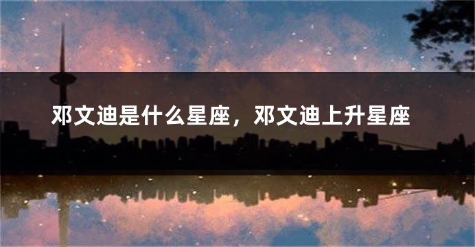 邓文迪是什么星座，邓文迪上升星座