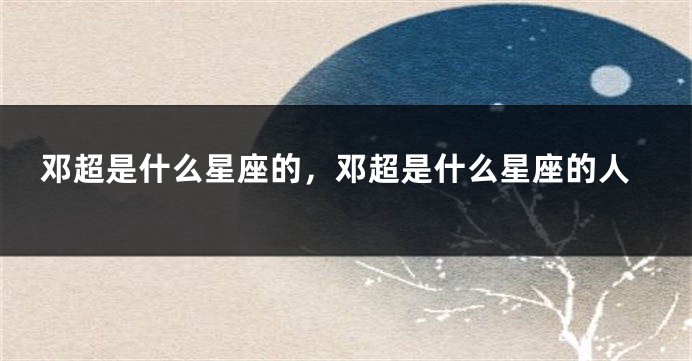 邓超是什么星座的，邓超是什么星座的人