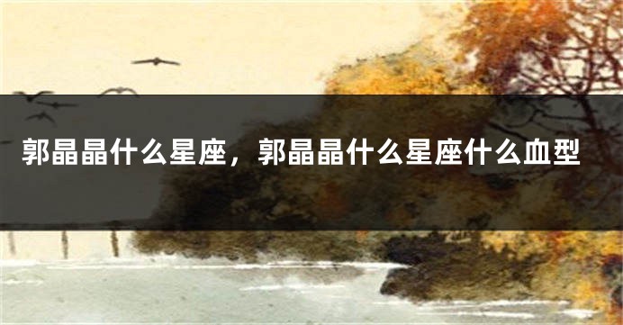 郭晶晶什么星座，郭晶晶什么星座什么血型