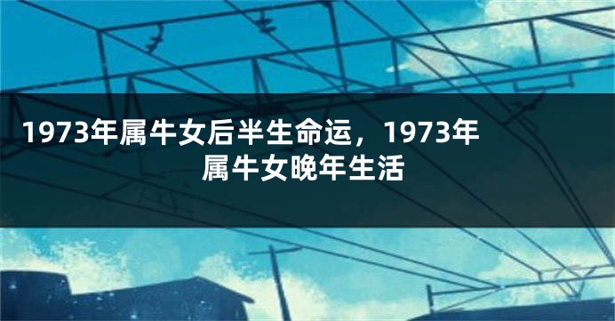 1973年属牛女后半生命运，1973年属牛女晚年生活