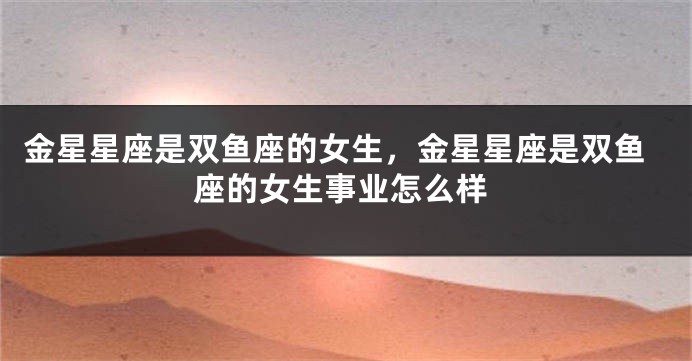 金星星座是双鱼座的女生，金星星座是双鱼座的女生事业怎么样