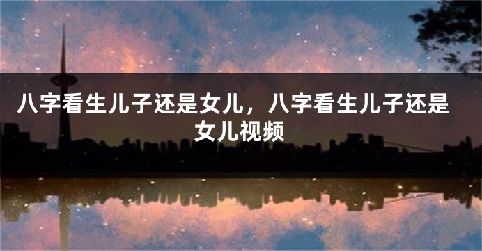 八字看生儿子还是女儿，八字看生儿子还是女儿视频