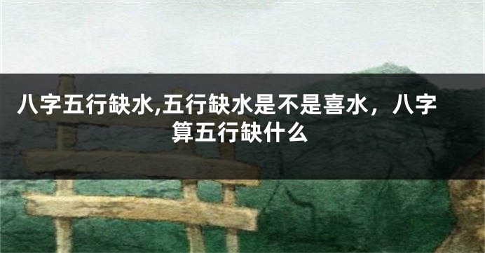 八字五行缺水,五行缺水是不是喜水，八字算五行缺什么