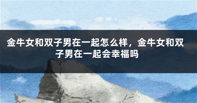 金牛女和双子男在一起怎么样，金牛女和双子男在一起会幸福吗
