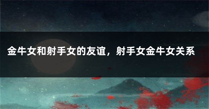 金牛女和射手女的友谊，射手女金牛女关系