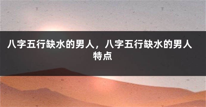 八字五行缺水的男人，八字五行缺水的男人特点