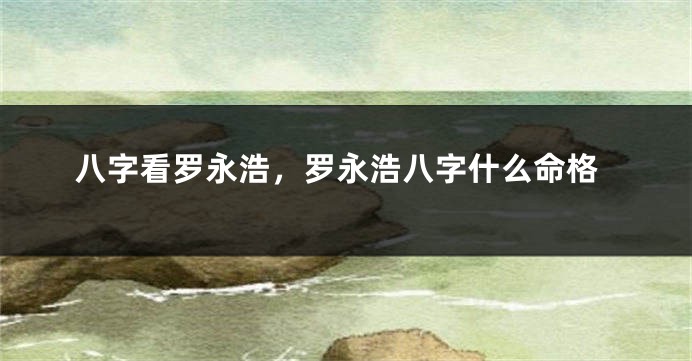 八字看罗永浩，罗永浩八字什么命格