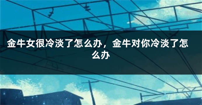 金牛女很冷淡了怎么办，金牛对你冷淡了怎么办