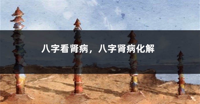 八字看肾病，八字肾病化解