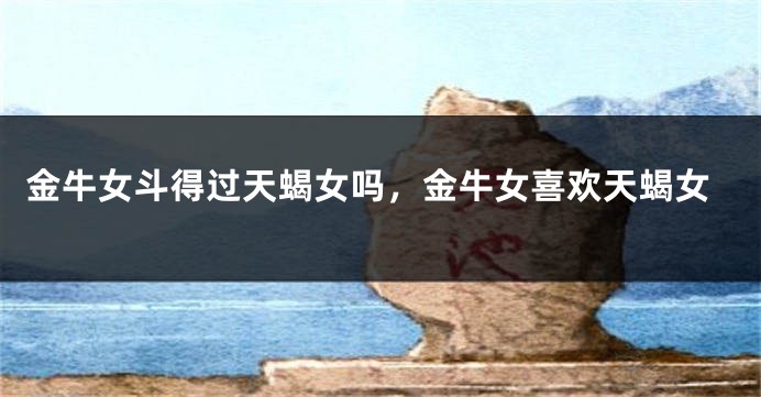 金牛女斗得过天蝎女吗，金牛女喜欢天蝎女