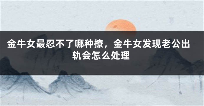 金牛女最忍不了哪种撩，金牛女发现老公出轨会怎么处理